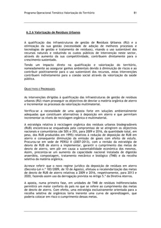 Programa Operacional Temático Valorização do Território 81
6.2.6 Valorização de Resíduos Urbanos
A qualificação das infraestruturas de gestão de Resíduos Urbanos (RU) e a
otimização da sua gestão (necessidade de adoção de melhores processos e
tecnologias de gestão e tratamento de resíduos), visando o uso sustentável dos
recursos naturais e reduzindo os custos públicos de intervenção neste sector,
através do aumento da sua competitividade, contribuem diretamente para o
crescimento sustentado.
Tendo um impacto direto na qualificação e valorização do território,
nomeadamente ao assegurar ganhos ambientais devido à diminuição de riscos e ao
contribuir positivamente para o uso sustentável dos recursos, estas intervenções
contribuem indiretamente para a coesão social através da valorização da saúde
pública.
OBJECTIVOS E PRIORIDADES
As intervenções dirigidas à qualificação das infraestruturas de gestão de resíduos
urbanos (RU) visam prosseguir os objectivos de desviar a matéria orgânica de aterro
e incrementar os processos da valorização multimaterial.
Verifica-se a necessidade de uma aposta forte em soluções ambientalmente
adequadas que constituam alternativas à deposição em aterro e que permitam
incrementar os níveis de reciclagem orgânica e multimaterial.
A estratégia relativa à reciclagem orgânica dos resíduos urbanos biodegradáveis
(RUB) encontrava-se enquadrada pelo compromisso de se atingirem os objectivos
nacionais e comunitários (de 50% e 35%, para 2009 e 2016, da quantidade total, em
peso, dos RUB produzidos em 1995) relativos à redução de deposição de RUB em
aterro e consequente diminuição da emissão de gases com efeito de estufa.
Procurou-se em sede de PERSU II (2007-2013), com a revisão da estratégia de
desvio de RUB de aterro a implementar, garantir o cumprimento das metas de
desvio de aterro, sem pôr em causa a sustentabilidade económica dos mesmos.
Assim, preconiza-se um aumento da capacidade nacional instalada de digestão
anaeróbia, compostagem, tratamento mecânico e biológico (TMB) e da recolha
seletiva da matéria orgânica.
Acresce referir que o novo regime jurídico da deposição de resíduos em aterro
(Decreto-Lei n.º 183/2009, de 10 de Agosto), efetuou a recalendarização das metas
de desvio de RUB de aterro relativas a 2009 e 2016, respetivamente, para 2013 e
2020, fazendo assim uso da derrogação prevista no Artigo 5.º da Diretiva Aterros.
A aposta, numa primeira fase, em unidades de TMB de resíduos indiferenciados
permitirá um maior conforto do país no que se refere ao cumprimento das metas
de desvio de aterro. Com efeito, uma estratégia exclusivamente orientada para a
recolha seletiva de orgânicos teria inerente uma curva de aprendizagem, que
poderia colocar em risco o cumprimento dessas metas.
 