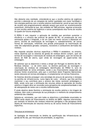 Programa Operacional Temático Valorização do Território 82
Não obstante esta realidade, entendendo-se que a recolha seletiva de orgânicos
permite a obtenção de um composto de melhor qualidade com maior facilidade e
tem sinergias positivas com a recolha seletiva multimaterial, prevê-se que este tipo
de recolha seja progressivamente adotado sempre que prove ser economicamente
sustentável, estimando-se que, das unidades de TMB previstas, algumas arrancarão
já com recolha seletiva de orgânicos e outras contemplarão essa forma de recolha
no quadro de futuras ampliações.
O PERSU II vem requerer a aplicação de medidas que permitam aumentar a
eficiência e a eficácia das práticas de gestão de RU, na prossecução de uma
otimização global e integrada, e de um cada vez menor recurso à deposição em
aterro, através da maximização da reciclagem e, subsidiariamente, de outras
formas de valorização, refletindo uma grande preocupação na maximização do
valor dos subprodutos gerados: composto, recicláveis e combustíveis derivados dos
resíduos.
Não impondo soluções técnicas específicas o PERSU II estabelece, no entanto,
metas objetivas que os sistemas de gestão de resíduos devem cumprir, quer em
termos de reciclagem e valorização de resíduos de embalagens, quer em termos de
desvio de RUB de aterro, quer ainda de reciclagem de papel/cartão não
embalagem.
De salientar que os objectivos e metas a atingir por Portugal no domínio dos RU -
Resíduos Urbanos - e, de entre estes, no domínio particular da reciclagem e
valorização de resíduos de embalagens identificados do PERSU II, será da
responsabilidade de várias entidades, sendo o seu financiamento assegurado por
diversas fontes orçamentais, pelo que o contributo deste Programa Operacional,
sendo relevante em termos estratégicos, é complementar em termos financeiros.
Os Sistemas deverão prosseguir uma estratégia de procura de parcerias e sinergias
na partilha de infraestruturas, numa lógica de custo - eficácia, que lhes permita
maximizar o seu contributo para o alcance das metas nacionais (embalagens e
RUB), sendo certo que a otimização dos recursos afetos às operações de recolha
seletiva e triagem deve ser encarada numa perspetiva de complementaridade e não
de sobreposição de meios com a recolha indiferenciada.
É ainda objetivo deste Domínio a otimização da recolha seletiva e da triagem de
resíduos, bem como a prevenção da sua produção e a melhoria do comportamento
ambiental dos cidadãos.
Salienta-se, entretanto, que nem todos os objectivos e prioridades enunciados no
PERSU serão objeto de financiamento no âmbito do QREN. Algumas intervenções,
por exemplo no domínio dos resíduos industriais (perigosos e não perigosos) serão
objeto de intervenções de natureza diversa ou de outras fontes de financiamento
específico.
TIPOLOGIAS DE INTERVENÇÃO
As tipologias de intervenção no âmbito da qualificação das infraestruturas de
gestão de RU são, por hierarquia de prioridades, as seguintes:
 
