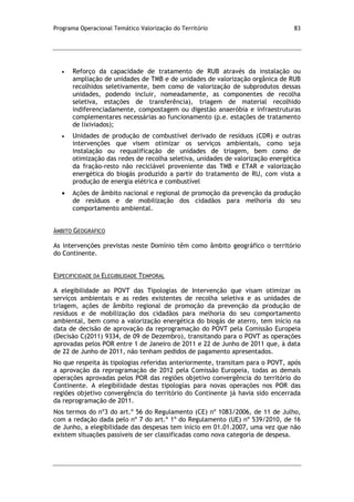 Programa Operacional Temático Valorização do Território 83
Reforço da capacidade de tratamento de RUB através da instalação ou
ampliação de unidades de TMB e de unidades de valorização orgânica de RUB
recolhidos seletivamente, bem como de valorização de subprodutos dessas
unidades, podendo incluir, nomeadamente, as componentes de recolha
seletiva, estações de transferência), triagem de material recolhido
indiferenciadamente, compostagem ou digestão anaeróbia e infraestruturas
complementares necessárias ao funcionamento (p.e. estações de tratamento
de lixiviados);
Unidades de produção de combustível derivado de resíduos (CDR) e outras
intervenções que visem otimizar os serviços ambientais, como seja
instalação ou requalificação de unidades de triagem, bem como de
otimização das redes de recolha seletiva, unidades de valorização energética
da fração-resto não reciclável proveniente das TMB e ETAR e valorização
energética do biogás produzido a partir do tratamento de RU, com vista a
produção de energia elétrica e combustível
Ações de âmbito nacional e regional de promoção da prevenção da produção
de resíduos e de mobilização dos cidadãos para melhoria do seu
comportamento ambiental.
ÂMBITO GEOGRÁFICO
As intervenções previstas neste Domínio têm como âmbito geográfico o território
do Continente.
ESPECIFICIDADE DA ELEGIBILIDADE TEMPORAL
A elegibilidade ao POVT das Tipologias de Intervenção que visam otimizar os
serviços ambientais e as redes existentes de recolha seletiva e as unidades de
triagem, ações de âmbito regional de promoção da prevenção da produção de
resíduos e de mobilização dos cidadãos para melhoria do seu comportamento
ambiental, bem como a valorização energética do biogás de aterro, tem início na
data de decisão de aprovação da reprogramação do POVT pela Comissão Europeia
(Decisão C(2011) 9334, de 09 de Dezembro), transitando para o POVT as operações
aprovadas pelos POR entre 1 de Janeiro de 2011 e 22 de Junho de 2011 que, à data
de 22 de Junho de 2011, não tenham pedidos de pagamento apresentados.
No que respeita às tipologias referidas anteriormente, transitam para o POVT, após
a aprovação da reprogramação de 2012 pela Comissão Europeia, todas as demais
operações aprovadas pelos POR das regiões objetivo convergência do território do
Continente. A elegibilidade destas tipologias para novas operações nos POR das
regiões objetivo convergência do território do Continente já havia sido encerrada
da reprogramação de 2011.
Nos termos do nº3 do art.º 56 do Regulamento (CE) nº 1083/2006, de 11 de Julho,
com a redação dada pelo nº 7 do art.º 1º do Regulamento (UE) nº 539/2010, de 16
de Junho, a elegibilidade das despesas tem início em 01.01.2007, uma vez que não
existem situações passíveis de ser classificadas como nova categoria de despesa.
 