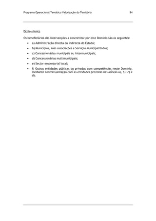 Programa Operacional Temático Valorização do Território 84
DESTINATÁRIOS
Os beneficiários das intervenções a concretizar por este Domínio são os seguintes:
a) Administração directa ou indirecta do Estado;
b) Municípios, suas associações e Serviços Municipalizados;
c) Concessionárias municipais ou intermunicipais;
d) Concessionárias multimunicipais;
e) Sector empresarial local;
f) Outras entidades públicas ou privadas com competências neste Domínio,
mediante contratualização com as entidades previstas nas alíneas a), b), c) e
d).
 
