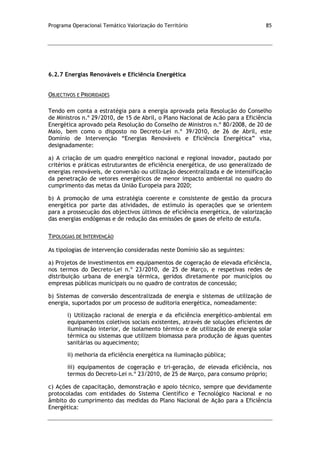 Programa Operacional Temático Valorização do Território 85
6.2.7 Energias Renováveis e Eficiência Energética
OBJECTIVOS E PRIORIDADES
Tendo em conta a estratégia para a energia aprovada pela Resolução do Conselho
de Ministros n.º 29/2010, de 15 de Abril, o Plano Nacional de Acão para a Eficiência
Energética aprovado pela Resolução do Conselho de Ministros n.º 80/2008, de 20 de
Maio, bem como o disposto no Decreto-Lei n.º 39/2010, de 26 de Abril, este
Domínio de Intervenção “Energias Renováveis e Eficiência Energética” visa,
designadamente:
a) A criação de um quadro energético nacional e regional inovador, pautado por
critérios e práticas estruturantes de eficiência energética, de uso generalizado de
energias renováveis, de conversão ou utilização descentralizada e de intensificação
da penetração de vetores energéticos de menor impacto ambiental no quadro do
cumprimento das metas da União Europeia para 2020;
b) A promoção de uma estratégia coerente e consistente de gestão da procura
energética por parte das atividades, de estímulo às operações que se orientem
para a prossecução dos objectivos últimos de eficiência energética, de valorização
das energias endógenas e de redução das emissões de gases de efeito de estufa.
TIPOLOGIAS DE INTERVENÇÃO
As tipologias de intervenção consideradas neste Domínio são as seguintes:
a) Projetos de investimentos em equipamentos de cogeração de elevada eficiência,
nos termos do Decreto-Lei n.º 23/2010, de 25 de Março, e respetivas redes de
distribuição urbana de energia térmica, geridos diretamente por municípios ou
empresas públicas municipais ou no quadro de contratos de concessão;
b) Sistemas de conversão descentralizada de energia e sistemas de utilização de
energia, suportados por um processo de auditoria energética, nomeadamente:
i) Utilização racional de energia e da eficiência energético-ambiental em
equipamentos coletivos sociais existentes, através de soluções eficientes de
iluminação interior, de isolamento térmico e de utilização de energia solar
térmica ou sistemas que utilizem biomassa para produção de águas quentes
sanitárias ou aquecimento;
ii) melhoria da eficiência energética na iluminação pública;
iii) equipamentos de cogeração e tri-geração, de elevada eficiência, nos
termos do Decreto-Lei n.º 23/2010, de 25 de Março, para consumo próprio;
c) Ações de capacitação, demonstração e apoio técnico, sempre que devidamente
protocoladas com entidades do Sistema Científico e Tecnológico Nacional e no
âmbito do cumprimento das medidas do Plano Nacional de Ação para a Eficiência
Energética:
 
