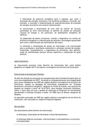 Programa Operacional Temático Valorização do Território 86
i) Valorização do potencial energético local e regional, que visem a
promoção das energias renováveis e da eficiência energética, incluindo, por
exemplo, a conceção e implementação de experiências-piloto de produção
de energias renováveis com carácter demonstrador;
ii) estruturação e dinamização de uma rede de centros de recursos
partilhados ao nível intermunicipal no domínio da análise da utilização
racional de energia e, em particular, do desempenho energético de
edifícios;
iii) elaboração de planos territoriais, visando o diagnóstico em termos de
eficiência energética e a identificação de soluções e tecnologias apropriadas
bem como a identificação dos destinatários das ações;
iv) definição e dinamização de planos de informação e de comunicação
para a promoção e valorização sustentável e utilização racional de energia,
envolvendo, nomeadamente, a organização de seminários, atos públicos,
ações de sensibilização pontual técnica específica e elaboração de guias
práticos.
ÂMBITO GEOGRÁFICO
As intervenções previstas neste Domínio de Intervenção têm como âmbito
geográfico as regiões NUT II do objetivo convergência do território do Continente.
ESPECIFICIDADE DA ELEGIBILIDADE TEMPORAL
Na data de decisão da aprovação da reprogramação pela Comissão Europeia abre-se
uma nova elegibilidade ao POVT, fechando-se consequentemente esta elegibilidade
para novas candidaturas nos POR das regiões objetivo convergência do território do
Continente, relativa às tipologias de Intervenção enquadráveis em “Energias
Renováveis e Eficiência Energética” elegíveis ao Fundo de Coesão, sem prejuízo da
despesa ser elegível a partir de 16-07-2012, para energias renováveis (biomassa,
eólica e solar) data em que o pedido de alteração do Programa foi formalmente
apresentado à Comissão Europeia e desde 1-01-2007 para as demais categorias de
despesa.
As operações aprovadas nos POR das regiões objetivo convergência do território do
Continente, são concluídas no respetivo Programa Regional.
DESTINATÁRIOS
São destinatários deste Domínio de Intervenção:
a) Municípios, Associações de Municípios e Áreas Metropolitanas;
b) Empresas públicas municipais, intermunicipais e metropolitanas e os serviços
municipalizados;
 