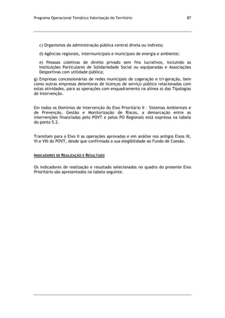 Programa Operacional Temático Valorização do Território 87
c) Organismos da administração pública central direta ou indireta;
d) Agências regionais, intermunicipais e municipais de energia e ambiente;
e) Pessoas coletivas de direito privado sem fins lucrativos, incluindo as
Instituições Particulares de Solidariedade Social ou equiparadas e Associações
Desportivas com utilidade pública;
g) Empresas concessionárias de redes municipais de cogeração e tri-geração, bem
como outras empresas detentoras de licenças de serviço público relacionadas com
estas atividades, para as operações com enquadramento na alínea a) das Tipologias
de Intervenção.
Em todos os Domínios de Intervenção do Eixo Prioritário II – Sistemas Ambientais e
de Prevenção, Gestão e Monitorização de Riscos, a demarcação entre as
intervenções financiadas pelo POVT e pelos PO Regionais está expressa na tabela
do ponto 5.2.
Transitam para o Eixo II as operações aprovadas e em análise nos antigos Eixos III,
VI e VIII do POVT, desde que confirmada a sua elegibilidade ao Fundo de Coesão.
INDICADORES DE REALIZAÇÃO E RESULTADO
Os indicadores de realização e resultado selecionados no quadro do presente Eixo
Prioritário são apresentados na tabela seguinte.
 