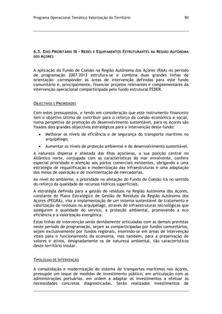 Programa Operacional Temático Valorização do Território 90
6.3. EIXO PRIORITÁRIO III – REDES E EQUIPAMENTOS ESTRUTURANTES NA REGIÃO AUTÓNOMA
DOS AÇORES
A aplicação do Fundo de Coesão na Região Autónoma dos Açores (RAA) no período
de programação 2007-2013 estrutura-se e combina duas grandes linhas de
orientação: corresponder às áreas de intervenção definidas para este fundo
comunitário e, principalmente, financiar projetos relevantes e complementares da
intervenção operacional comparticipada pelo fundo estrutural FEDER.
OBJECTIVOS E PRIORIDADES
Com estes pressupostos, e tendo em consideração que este instrumento financeiro
tem o objetivo último de contribuir para o reforço da coesão económica e social,
numa perspetiva de promoção do desenvolvimento sustentável, para os Açores são
fixados dois grandes objectivos estratégicos para a intervenção deste fundo:
Melhorar os níveis de eficiência e de segurança do transporte marítimo no
arquipélago;
Aumentar os níveis de proteção ambiental e do desenvolvimento sustentável.
A natureza dispersa e afastada das ilhas açorianas, a sua posição central no
Atlântico norte, conjugada com as características do mar envolvente, confere
especial prioridade e atenção aos portos comerciais existentes, obrigando a uma
estratégia de requalificação e modernização das infraestruturas e uma adaptação
dos meios de operação e de movimentação de mercadorias.
Ao nível do ambiente, a prioridade na afetação do Fundo de Coesão irá no sentido
do reforço da qualidade de recursos hídricos superficiais.
A estratégia definida para a gestão de resíduos na Região Autónoma dos Açores,
constante do Plano Estratégico de Gestão de Resíduos da Região Autónoma dos
Açores (PEGRA), visa a implementação de um sistema sustentável de tratamento e
valorização de resíduos no arquipélago, através de infraestruturas tecnológicas que
assegurem a qualidade do serviço, a proteção ambiental, promovendo a eco
eficiência e a valorização energética.
Estas linhas de intervenção serão devidamente articuladas com as demais previstas
neste período de programação, sejam as comparticipadas por fundos comunitários,
sejam exclusivamente por fundos regionais, inserindo-se em áreas de intervenção
vitais para o funcionamento da economia, mas também, para a preservação de
valores e ativos, designadamente os de natureza ambiental, tão característicos
deste território insular.
TIPOLOGIAS DE INTERVENÇÃO
A consolidação e modernização do sistema de transportes marítimos nos Açores,
pressupõe um leque de medidas de investimento público, em articulação com as
administrações portuárias, em ordem a adaptar os investimentos a efetuar às
necessidades concretas diagnosticadas. Serão realizados investimentos de
 