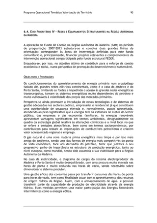 Programa Operacional Temático Valorização do Território 93
6.4. EIXO PRIORITÁRIO IV – REDES E EQUIPAMENTOS ESTRUTURANTES NA REGIÃO AUTÓNOMA
DA MADEIRA
A aplicação do Fundo de Coesão na Região Autónoma da Madeira (RAM) no período
de programação 2007-2013 estrutura-se e combina duas grandes linhas de
orientação: corresponder às áreas de intervenção definidas para este fundo
comunitário e, principalmente, financiar projetos relevantes e complementares da
intervenção operacional comparticipada pelo fundo estrutural FEDER.
Enquadra-se, por isso, no objetivo último de contribuir para o reforço da coesão
económica e social, numa perspetiva de promoção do desenvolvimento sustentável.
OBJECTIVOS E PRIORIDADES
Os condicionamentos do aprovisionamento de energia primária num arquipélago
isolado das grandes redes elétricas continentais, como é o caso da Madeira e do
Porto Santo, limitando as fontes e impedindo o acesso às grandes redes energéticas
transeuropeias, tornam os sistemas energéticos muito dependentes do petróleo e
muito vulneráveis à volatilidade dos preços dos mercados primários.
Perspetiva-se ainda promover a introdução de novas tecnologias e de sistemas de
gestão adequados nos sectores público, empresarial e residencial já que constituem
uma oportunidade de poupança elevada e, normalmente, pouco aproveitada,
atendendo ao peso significativo que a energia tem na estrutura de custos do sector
público, das empresas e das economias familiares. As energias renováveis
apresentam vantagens significativas em termos ambientais, designadamente no
quadro da estratégia global relativa às alterações climáticas e a nível local no que
se refere a emissões atmosféricas, bem como em termos socioeconómicos, por
contribuírem para reduzir as importações de combustíveis petrolíferos e criarem
valor acrescentado regional e emprego.
O gás natural é uma nova matéria prima energética mais limpa e por isso mais
amiga do ambiente, sendo uma das formas de energia mais competitivas do ponto
de vista económico, face aos derivados do petróleo, fator que justifica o seu
progressivo ganho de importância na estrutura de produção energética, tanto ao
nível europeu, como mundial, tendo sido assumida a sua viabilidade para a Região
Autónoma da Madeira.
No caso da eletricidade, o diagrama de cargas do sistema electroprodutor da
Madeira e Porto Santo é muito desequilibrado, com uma procura muito elevada nas
horas de ponta e muito reduzida nas horas de vazio, sendo necessário sobre
dimensionar o sistema produtor.
Uma gestão eficaz dos consumos passa por transferir consumos das horas de ponta
para horas de vazio, tem como finalidade atuar com o aproveitamento dos recursos
de origem hídrica da Região. Assim, com o armazenamento de água, é possível
transferir parte da capacidade de produção de eletricidade através da energia
hídrica. Estas medidas permitem uma maior participação das Energias Renováveis
intermitentes como a energia eólica.
 