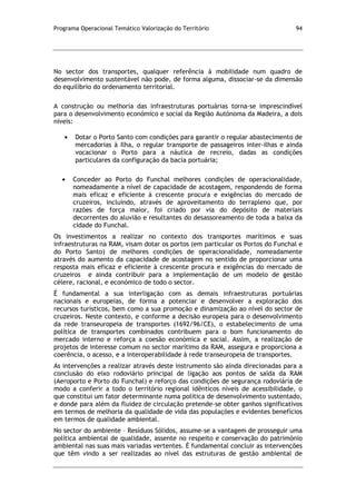 Programa Operacional Temático Valorização do Território 94
No sector dos transportes, qualquer referência à mobilidade num quadro de
desenvolvimento sustentável não pode, de forma alguma, dissociar-se da dimensão
do equilíbrio do ordenamento territorial.
A construção ou melhoria das infraestruturas portuárias torna-se imprescindível
para o desenvolvimento económico e social da Região Autónoma da Madeira, a dois
níveis:
Dotar o Porto Santo com condições para garantir o regular abastecimento de
mercadorias à Ilha, o regular transporte de passageiros inter-ilhas e ainda
vocacionar o Porto para a náutica de recreio, dadas as condições
particulares da configuração da bacia portuária;
Conceder ao Porto do Funchal melhores condições de operacionalidade,
nomeadamente a nível de capacidade de acostagem, respondendo de forma
mais eficaz e eficiente à crescente procura e exigências do mercado de
cruzeiros, incluindo, através de aproveitamento do terrapleno que, por
razões de força maior, foi criado por via do depósito de materiais
decorrentes do aluvião e resultantes do desassoreamento de toda a baixa da
cidade do Funchal.
Os investimentos a realizar no contexto dos transportes marítimos e suas
infraestruturas na RAM, visam dotar os portos (em particular os Portos do Funchal e
do Porto Santo) de melhores condições de operacionalidade, nomeadamente
através do aumento da capacidade de acostagem no sentido de proporcionar uma
resposta mais eficaz e eficiente à crescente procura e exigências do mercado de
cruzeiros e ainda contribuir para a implementação de um modelo de gestão
célere, racional, e económico de todo o sector.
É fundamental a sua interligação com as demais infraestruturas portuárias
nacionais e europeias, de forma a potenciar e desenvolver a exploração dos
recursos turísticos, bem como a sua promoção e dinamização ao nível do sector de
cruzeiros. Neste contexto, e conforme a decisão europeia para o desenvolvimento
da rede transeuropeia de transportes (1692/96/CE), o estabelecimento de uma
política de transportes combinados contribuem para o bom funcionamento do
mercado interno e reforça a coesão económica e social. Assim, a realização de
projetos de interesse comum no sector marítimo da RAM, assegura e proporciona a
coerência, o acesso, e a interoperabilidade à rede transeuropeia de transportes.
As intervenções a realizar através deste instrumento são ainda direcionadas para a
conclusão do eixo rodoviário principal de ligação aos pontos de saída da RAM
(Aeroporto e Porto do Funchal) e reforço das condições de segurança rodoviária de
modo a conferir a todo o território regional idênticos níveis de acessibilidade, o
que constitui um fator determinante numa política de desenvolvimento sustentado,
e donde para além da fluidez de circulação pretende-se obter ganhos significativos
em termos de melhoria da qualidade de vida das populações e evidentes benefícios
em termos de qualidade ambiental.
No sector do ambiente – Resíduos Sólidos, assume-se a vantagem de prosseguir uma
política ambiental de qualidade, assente no respeito e conservação do património
ambiental nas suas mais variadas vertentes. É fundamental concluir as intervenções
que têm vindo a ser realizadas ao nível das estruturas de gestão ambiental de
 