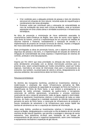 Programa Operacional Temático Valorização do Território 96
Criar condições para a adequada proteção de pessoas e bens de relevância
estrutural em situações de risco natural, incluindo ações de requalificação e
reordenamento das zonas abrangidas;
Promover ações que contribuam para a atenuação da vulnerabilidade ao
risco de inundações das zonas mais críticas da Madeira, onde se localizam
populações em área urbana densa e atividades económicas e infraestruturas
estratégicas.
Na ótica de prevenção e minimização de riscos ambientais associados às
características edafo-climáticas da Região, bem como de outros riscos ligados à
ação direta do homem, prevê-se a implementação de um conjunto de medidas de
natureza material e imaterial, nomeadamente a realização de estudos e a
implementação de projetos de correção torrencial de ribeiras, visando a mitigação
dos riscos associados aos escoamentos torrenciais (aluviões).
Serão privilegiadas as obras de prevenção futuras, com o objetivo de aumentar a
segurança das pessoas e dos bens, e a implementação de soluções de melhoria de
mitigação da vulnerabilidade das áreas expostas e implementação de sistemas de
controlo, proteção e aviso das populações.
Importa por fim referir que estas prioridades na afetação dos meios financeiros
serão devidamente articuladas com as demais intervenções previstas para os
próximos anos, sejam comparticipadas por fundos comunitários, sejam por fundos
regionais, inserindo-se em áreas de intervenção vitais para o funcionamento da
economia, mas também, na preservação de valores e ativos, designadamente os de
natureza ambiental, tão característicos deste território insular.
TIPOLOGIAS DE INTERVENÇÃO
No domínio dos transportes marítimos, prevêem-se investimentos relativos à
modernização e ampliação das atuais infraestruturas portuárias da RAM,
designadamente a ampliação da capacidade de acostagem do Porto do Funchal e a
requalificação do Porto de Porto Santo, o que envolve o prolongamento e a
reparação do molhe principal, instalação de quebra-mares e terraplenos;
construção de edifícios operacionais, arruamentos e arranjos exteriores;
construção de cais e rampa de salvamento; redes de águas, esgotos e eletricidade.
Prevêem-se igualmente investimentos relativos à reformulação de todas as redes
técnicas, de modo a adequá-las à realidade resultante da referida reestruturação
portuária do porto do Porto Santo; a construção de infraestrutura de proteção a
futuras instalações de salvamento e de infraestrutura para acesso rápido das
lanchas de salvamento ao mar e a aquisição de sistemas de informação.
Ainda neste âmbito, prevêem-se investimentos relativos à introdução de gás
natural na Região, designadamente a construção na ilha da Madeira de um terminal
marítimo de gás natural liquefeito, que permita a acostagem e descarga de navios
metaneiros, uma plataforma on-shore para instalação de um tanque de
armazenamento de gás natural e respetivos equipamentos, assim como instalações
e equipamentos necessários à expedição de gás natural.
 