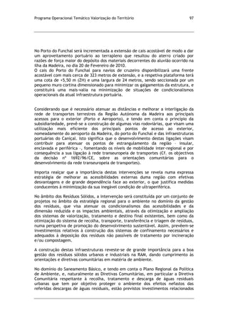 Programa Operacional Temático Valorização do Território 97
No Porto do Funchal será incrementada a extensão de cais acostável de modo a dar
um aproveitamento portuário ao terrapleno que resultou do aterro criado por
razões de força maior do depósito dos materiais decorrentes do aluvião ocorrido na
ilha da Madeira, no dia 20 de Fevereiro de 2010.
O cais do Porto do Funchal para navios de cruzeiro disponibilizará uma frente
acostável com mais cerca de 323 metros de extensão, e a respetiva plataforma terá
uma cota de +5,50 m (ZH) e uma largura de 24 metros, sendo seccionada por um
pequeno muro cortina dimensionado para minimizar os galgamentos da estrutura, e
constituirá uma mais-valia na minimização de situações de condicionalismos
operacionais da atual infraestrutura portuária.
Considerando que é necessário atenuar as distâncias e melhorar a interligação da
rede de transportes terrestres da Região Autónoma da Madeira aos principais
acessos para o exterior (Porto e Aeroporto), e tendo em conta o princípio da
subsidiariedade, prevê-se a construção de algumas vias rodoviárias, que visam uma
utilização mais eficiente dos principais pontos de acesso ao exterior,
nomeadamente do aeroporto da Madeira, do porto do Funchal e das infraestruturas
portuárias do Caniçal. Isto significa que o desenvolvimento destas ligações visam
contribuir para atenuar os pontos de estrangulamento da região – insular,
enclavada e periférica –, fomentando os níveis de mobilidade inter-regional e por
consequência a sua ligação à rede transeuropeia de transportes (Cf. os objectivos
da decisão nº 1692/96/CE, sobre as orientações comunitárias para o
desenvolvimento da rede transeuropeia de transportes).
Importa realçar que a importância destas intervenções se revela numa expressa
estratégia de melhorar as acessibilidades externas duma região com efetivas
desvantagens e de grande dependência face ao exterior, o que justifica medidas
conducentes à minimização da sua inegável condição de ultraperiférica.
No âmbito dos Resíduos Sólidos, a intervenção será constituída por um conjunto de
projetos no âmbito da estratégia regional para o ambiente no domínio da gestão
dos resíduos, que visa atenuar os condicionalismos das acessibilidades e da
dimensão reduzida e os impactes ambientais, através da otimização e ampliação
dos sistemas de valorização, tratamento e destino final existentes, bem como da
otimização do sistema de recolha, transporte, transferência e triagem de resíduos,
numa perspetiva de promoção do desenvolvimento sustentável. Assim, prevêem-se
investimentos relativos à construção dos sistemas de confinamento necessários e
adequados à deposição dos resíduos não passíveis de tratamento por incineração
e/ou compostagem.
A construção destas infraestruturas reveste-se de grande importância para a boa
gestão dos resíduos sólidos urbanos e industriais na RAM, dando cumprimento às
orientações e diretivas comunitárias em matéria de ambiente.
No domínio do Saneamento Básico, e tendo em conta o Plano Regional da Política
de Ambiente, e, naturalmente as Diretivas Comunitárias, em particular a Diretiva
Comunitária respeitante à recolha, tratamento e descarga de águas residuais
urbanas que tem por objetivo proteger o ambiente dos efeitos nefastos das
referidas descargas de águas residuais, estão previstos investimentos relacionados
 