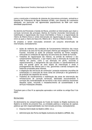 Programa Operacional Temático Valorização do Território 98
coma a construção e instalação de sistemas de intercetores principais, emissários e
Estações de Tratamento de Águas Residuais (ETAR), com sistemas de tratamento
adequado, em particular nos aglomerados populacionais da RAM com maior
densidade populacional.
No domínio da Prevenção e Gestão de Riscos, prevêem-se intervenções que visam a
correção torrencial das principais ribeiras do Funchal (incluindo intervenções de
reabilitação e regularização dos troços intermédios e finais) e a regularização da
ribeira da Ribeira Brava e ainda intervenções de regularização de outras ribeiras
entre as quais a ribeira do Vasco Gil, Ribeira de S. Vicente e Ribeira Grande.
Os projetos a serem executados envolvem um conjunto diversificado de
intervenções, nomeadamente:
Ações de melhoria das condições de funcionamento hidráulico dos troços
terminais e da zona da foz das principais ribeiras que desaguam no Porto do
Funchal, incluindo as ações de proteção marítima da frente marginal,
reforçando as condições de segurança da zona baixa da cidade do Funchal.
Trabalhos de regularização das ribeiras, no sentido de melhorar o seu
comportamento hidráulico, o que implica tanto a alteração do traçado das
ribeiras em planta, como a sua alteração em perfil, incluindo o
reposicionamento, o alargamento das suas secções e o aprofundamento do
leito em grande parte da zona objeto de intervenção e ainda o
prolongamento das ribeiras para o mar, garantindo o devido transporte dos
materiais arrastados pelas mesmas.
A adaptação das estruturas de contenção/ proteção existentes (muralhas de
canalização) e a execução de novas zonas de contenção e de guiamento e
de proteção dos depósitos de inertes.
Trabalhos de reordenamento e reabilitação das zonas de intervenção das
infraestruturas de correção torrencial, destinados exclusivamente à
correção das vulnerabilidades do território e dos riscos coletivos resultantes
daquelas ações, incluindo o restabelecimento de acessibilidades e de
serviços/instalações afetados.
Transitam para o Eixo IV as operações aprovadas e em análise no antigo Eixo V do
POVT.
DESTINATÁRIOS
Os destinatários da comparticipação do Fundo de Coesão na Região Autónoma da
Madeira no âmbito do presente Eixo, as entidades públicas e empresas de capitais
públicos que têm responsabilidades nas intervenções previstas, nomeadamente:
Empresa Eletricidade da Madeira (EEM, S.A.);
Administração dos Portos da Região Autónoma da Madeira (APRAM, SA);
 
