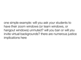 one simple example: will you ask your students to
have their zoom windows (or team windows, or
hangout windows) unmuted? will you ban or will you
invite virtual backgrounds? there are numerous justice
implications here
 