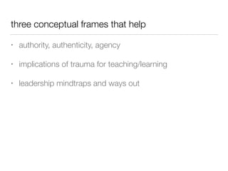 three conceptual frames that help
• authority, authenticity, agency
• implications of trauma for teaching/learning
• leadership mindtraps and ways out
 