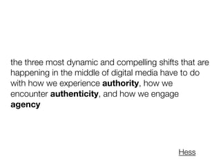 the three most dynamic and compelling shifts that are
happening in the middle of digital media have to do
with how we experience authority, how we
encounter authenticity, and how we engage
agency
Hess
 