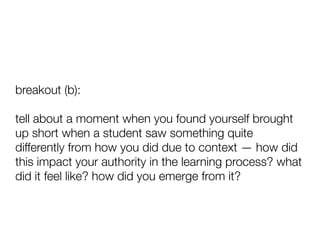 breakout (b):
tell about a moment when you found yourself brought
up short when a student saw something quite
differently from how you did due to context — how did
this impact your authority in the learning process? what
did it feel like? how did you emerge from it?
 