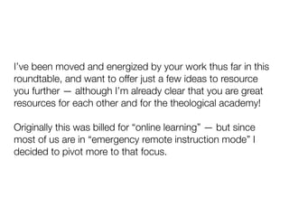 I’ve been moved and energized by your work thus far in this
roundtable, and want to offer just a few ideas to resource
you further — although I’m already clear that you are great
resources for each other and for the theological academy!
Originally this was billed for “online learning” — but since
most of us are in “emergency remote instruction mode” I
decided to pivot more to that focus.
 
