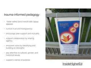 trauma-informed pedagogy
• foster safety (and I would add: brave
spaces)

• nurture trust and transparency

• encourage peer support and mutuality

• support collaboration by sharing
agency

• empower voice by identifying and
building on strengths

• pay attention to cultural, gender, and
historical issues

• support a sense of purpose
InsideHigherEd
 