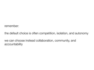 remember:
the default choice is often competition, isolation, and autonomy
we can choose instead collaboration, community, and
accountability
 