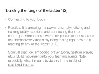 “building the rungs of the ladder” (2)
• Connecting to your body
• Practice: It is amazing the power of simply noticing and
naming bodily reactions and connecting them to
mindtraps. Sometimes it works for people to just stop and
ask themselves: What is my body feeling right now? Is it
reacting to any of the traps? (123)
• Spiritual practice: embodied prayer (yoga, gesture prayer,
etc.). Build movement into your learning events Note
especially what it means to do this in the midst of
racialized trauma.
 
