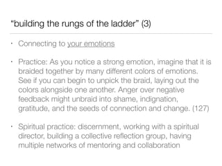 “building the rungs of the ladder” (3)
• Connecting to your emotions
• Practice: As you notice a strong emotion, imagine that it is
braided together by many different colors of emotions.
See if you can begin to unpick the braid, laying out the
colors alongside one another. Anger over negative
feedback might unbraid into shame, indignation,
gratitude, and the seeds of connection and change. (127)
• Spiritual practice: discernment, working with a spiritual
director, building a collective reﬂection group, having
multiple networks of mentoring and collaboration
 
