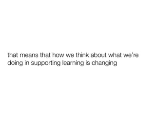 that means that how we think about what we’re
doing in supporting learning is changing
 