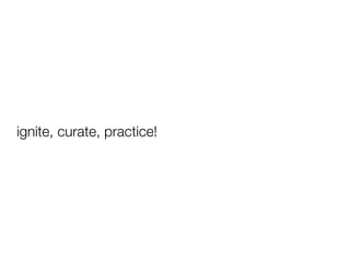 ignite, curate, practice!
 