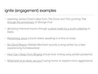 ignite (engagement) examples
• exploring James Cone’s ideas from The Cross and The Lynching Tree
through the anniversary of Strange Fruit
• glimpsing historical trauma through a piece made by a youth collective in
Idaho
• Reclaiming Jesus (church elders speaking in a time of crisis)
• No Good Reason (Natalie Merchant records a song written by a teen
experiencing homelessness)
• How Can I Keep From Singing (virtual choir inviting song amidst pandemic)
• What kind of an Asian are you? (using humor to explore micro aggressions)
 