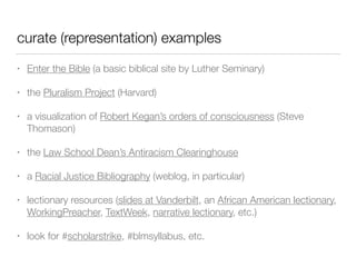 curate (representation) examples
• Enter the Bible (a basic biblical site by Luther Seminary)
• the Pluralism Project (Harvard)
• a visualization of Robert Kegan’s orders of consciousness (Steve
Thomason)
• the Law School Dean’s Antiracism Clearinghouse
• a Racial Justice Bibliography (weblog, in particular)
• lectionary resources (slides at Vanderbilt, an African American lectionary,
WorkingPreacher, TextWeek, narrative lectionary, etc.)
• look for #scholarstrike, #blmsyllabus, etc.
 