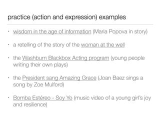 practice (action and expression) examples
• wisdom in the age of information (Maria Popova in story)
• a retelling of the story of the woman at the well
• the Washburn Blackbox Acting program (young people
writing their own plays)
• the President sang Amazing Grace (Joan Baez sings a
song by Zoe Mulford)
• Bomba Estéreo - Soy Yo (music video of a young girl’s joy
and resilience)
 