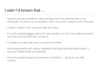 I wish I’d known that …
• teaching during a pandemic means bringing far more pastoral care to my
colleagues, as well as to my students, than I have ever needed to do in the past
• I need to check in with students early and often
• it’s worth keeping ﬂipgrid videos for each student, so that I can easily remember
who they are and what their context is
• it’s better to curate well, than to reinvent the wheel
• small assignments with regular feedback build good learning relationships —
and such relationships are essential
• not every student enjoys improvisation or ﬂexibility — structure can offer
comfort
 