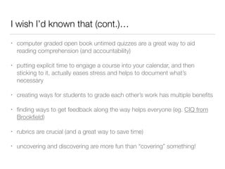 I wish I’d known that (cont.)…
• computer graded open book untimed quizzes are a great way to aid
reading comprehension (and accountability)
• putting explicit time to engage a course into your calendar, and then
sticking to it, actually eases stress and helps to document what’s
necessary
• creating ways for students to grade each other’s work has multiple beneﬁts
• ﬁnding ways to get feedback along the way helps everyone (eg. CIQ from
Brookﬁeld)
• rubrics are crucial (and a great way to save time)
• uncovering and discovering are more fun than “covering” something!
 