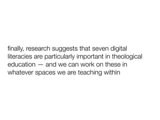 ﬁnally, research suggests that seven digital
literacies are particularly important in theological
education — and we can work on these in
whatever spaces we are teaching within
 