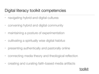 Digital literacy toolkit competencies
• navigating hybrid and digital cultures
• convening hybrid and digital community
• maintaining a posture of experimentation
• cultivating a spiritually wise digital habitus
• presenting authentically and pastorally online
• connecting media theory and theological reﬂection
• creating and curating faith-based media artifacts
toolkit
 