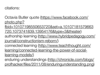 citations:
Octavia Butler quote (https://www.facebook.com/
photo.php?
fbid=10107198550653720&set=a.10107181579663
720.1073741839.13954176&type=3&theater)
authorship learning (http://www.hybridpedagogy.com/
journal/constructionism-reborn/)
connected learning (http://www.teachthought.com/
learning/connected-learning-the-power-of-social-
learning-models/)
enduring understandings (http://chronicle.com/blogs/
profhacker/ﬁles/2011/08/enduringunderstanding.png)
 