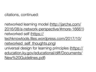 citations, continued:
networked learning model (http://jarche.com/
2016/08/a-network-perspective/#more-16661)
networked self (https://
techknowtools.ﬁles.wordpress.com/2017/10/
networked_self_thoughts.png)
universal design for learning principles (https://
education.ky.gov/educational/diff/Documents/
New%20Guidelines.pdf)
 