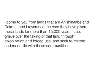I come to you from lands that are Anishinaabe and
Dakota, and I reverence the care they have given
these lands for more than 15,000 years. I also
grieve over the taking of that land through
colonization and forced use, and seek to restore
and reconcile with these communities.
 