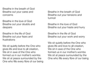 Breathe in the breath of God
Breathe out your cares and
concerns
Breathe in the love of God
Breathe out your doubts and
despairs
Breathe in the life of God
Breathe out your fears and
frustrations
We sit quietly before the One who
gives life and love to all creation,
We sit in awe of the One who
formed us in our mother’s wombs
We sit at peace surrounded by the
One who ﬁlls every ﬁbre of our being
Breathe in the breath of God
Breathe out your tensions and
turmoil
Breathe in the love of God
Breathe out your haste and hurry
Breathe in the life of God
Breathe out your work and worry
We sit quietly before the One who
gives life and love to all creation,
We sit in awe of the One who
formed us in our mother’s wombs
We sit at peace surrounded by the
One who ﬁlls every ﬁbre of our being
 
