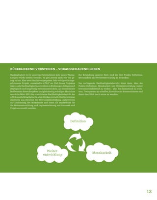 RÜCKBLICKEND VERSTEHEN – VORAUSSCHAUEND LEBEN
Nachhaltigkeit ist in unserem Unternehmen kein neues Thema.
Einiges wurde bereits erreicht, es gibt jedoch nach wie vor ge-
nug zu tun. Hier setzt das im vergangenen Jahr erfolgreich abge-
schlossene Projekt „sustainable AT&S“ an: Ziel dieses Projektes
wares,alleNachhaltigkeitsaktivitäteninEinklangzubringenund
strategisch und langfristig weiterzuentwickeln. Als wesentlicher
Meilenstein dieses Projektes und gleichzeitig würdiger Abschluss
wurde im März 2013 der erste interne Nachhaltigkeitsbericht der
AT&S an alle Mitarbeiter in allen Werken verteilt. Der Bericht war
einerseits aus Zwecken der Bewusstseinsbildung, andererseits
zur Einbindung der Mitarbeiter und somit als Startschuss für
die Weiterentwicklung und Implementierung von Aktionen und
Projekten erstellt worden.
Zur Erreichung unserer Ziele sind die drei Punkte Definition,
Messbarkeit und Weiterentwicklung zu bedenken.
Der vorliegende Nachhaltigkeitsbericht dient dazu, über die
Punkte Definition, Messbarkeit und Weiterentwicklung weiter
bewusstseinsbildend zu wirken – also den Istzustand zu erläu-
tern, Transparenz zu schaffen, Erreichtes zu kommunizieren und
damit den Blick nach vorne zu wenden.
13
Definition
Weiter-
entwicklung
Messbarkeit
 