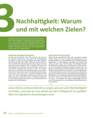 16
Nachhaltigkeit: Warum
und mit welchen Zielen?3Verantwortung, nachhaltige Entwicklung („Sustai-
nable Development“), Corporate Social Responsibi-
lity… diese Begriffe werden häufig gebraucht. Doch
was bedeuten sie, und was bedeuten sie für einen
global agierenden Konzern wie AT&S? Warum inter-
essieren wir uns für Themen wie Recycling, Klima-
schutz oder CO2
-Fußabdruck?
UnserZielist,indiesemBerichtzuzeigen,waswirunterNachhaltigkeit
verstehen, und was wir tun, damit aus dem Schlagwort ein gelebter
Wert mit spürbaren Auswirkungen wird.
Kapitel 3 – Nachhaltigkeit: Warum und mit welchen Zielen?
DER WEG IST DAS ZIEL
Damit die hier spezifizierten Ziele auch tatsächlich erreicht
werden, haben wir intern in zahlreichen Workshops und mit
Verantwortlichen aus verschiedensten Unternehmensbereichen
Maßnahmen zur Zielerreichung entwickelt. Auf diesem Weg
wurde mit dem ersten AT&S internen Nachhaltigkeitsbericht
für Mitarbeiter im März 2013 ein Meilenstein erreicht. Auf Ba-
sis der so gestarteten Diskussion konnten im Herbst 2013 im
Rahmen von Workshops an allen Standorten Erwartungen und
weitere Vorgehensweisen mit Vertretern aus allen Abteilungen
und Werken erarbeitet werden: Der Prozess hatte an Momentum
gewonnen, der Weg nach vorne wurde mittels einer Roadmap bis
2019definiert.DervorliegendeersteöffentlicheNachhaltigkeits-
bericht der AT&S ist als erster Schritt in die richtige Richtung
zu werten – als Leitfaden zum Thema Nachhaltigkeit genauso
wie als Dokumentation der nachhaltigen Entwicklung unseres
Unternehmens.
WARUM NACHHALTIGKEIT?
Es geht um die Zukunft, unser aller Zukunft und auch die
der nächsten Generationen. Der Begriff der Nachhaltigkeit
wird heute in vielen Zusammenhängen gebraucht. Während
das Thema bis Mitte der 1990er Jahre fast ausschließlich in
wissenschaftlichen Abhandlungen Beachtung fand, vernimmt
man heute immer häufiger auch aus Politik, Wirtschaft und
Gesellschaft die Forderung nach nachhaltigen und voraus-
schauenden Umgangsformen. Bereits im Jahr 1713 forderte
Hans Carl von Carlowitz, Oberberghauptmann am kursächsi-
schen Hof in Freiberg (Sachsen), in seinem Werk „Sylvicultura
oeconomica“, dass immer nur so viel Holz geschlagen werden
sollte, wie durch planmäßige Aufforstung durch Säen und
Pflanzen wieder nachwachsen konnte. Carlowitz beschäftigte
sich vereinfacht gesagt also schon vor drei Jahrhunderten mit
Aspekten der Nachhaltigkeit.
 