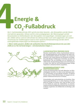 Energie &
CO2
-Fußabdruck4Der 5. Sachstandsbericht des IPCC spricht eine klare Sprache: „die Atmosphäre und der Ozean
sind wärmer geworden, Schnee und Eis sind zurückgegangen, der Meeresspiegel und die
Konzentration an Kohlendioxid in der Atmosphäre sind angestiegen. Veränderungen wie seit
den 1950er Jahren sind seit Jahrzehnten bis Jahrtausenden noch nicht aufgetreten. Die weitere
Freisetzung von Treibhausgasen wird zu einer weiteren Klimaerwärmung und den damit
einhergehenden Änderungen am Klimasystem führen.“
« Wenn nichts passiert, dürften die weltweiten Durchschnittstemperaturen bis zum Jahr
2100 um 3,7 bis 4,8 Grad steigen – mit dramatischen Folgen. »
LANDSCHAFTEN ÄNDERN SICH
Manchen Landschaften drohen einschneidende Änderun-
gen. Hochgebirgsgletscher und das Meereis der Arktis wür-
den wahrscheinlich erheblich schrumpfen. Aus wärmerem
Erdreich in der Tundra könnten aus Permafrost und Sümp-
fen große Mengen Treibhausgas entweichen. Es drohe ein
Baumsterben, das von Rodungen um ein Vielfaches ver-
stärkt würde. Die Entwicklung scheint noch nicht begonnen
zu haben: Seit 1982 hat sich Satellitenmessungen zufolge
Vegetation in wärmeren Breiten ausgedehnt.
WASSERKNAPPHEIT UND
ERNTEEINBUSSEN
Im Zuge des Klimawandels sind mehr Menschen von Was-
serknappheit betroffen. Vor allem in den Subtropen müss-
ten sich Bewohner auf den Mangel einstellen. In höheren
Breiten, etwa in Teilen Mitteleuropas, sei dagegen mit stei-
genden Trinkwasserressourcen zu rechnen.
Ernteeinbußen sind wahrscheinlicher als Zuwächse. Ohne
Anpassungsmaßnahmen sei in vielen Regionen ein Rück-
gang der Erträge von Weizen, Reis, Soja und Mais um bis
zu ein Fünftel im Laufe des Jahrhunderts zu erwarten.
Landwirtschaftliche Maßnahmen könnten den Verlust zwar
Großteils ausgleichen; ihre Effektivität sei allerdings „sehr
variabel“.
22 Kapitel 4 – Energie & CO2
-Fußabdruck
 