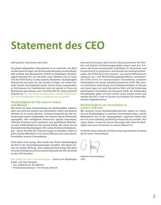 3
Statement des CEO
Sehr geehrte Leserinnen und Leser,
Als global aufgestelltes Unternehmen ist es essentiell, den Blick
aufdasGanzezulegen,umdieHerausforderungenausdemMarkt,
dem sozialen und ökologischen Umfeld zu bewältigen. Nachhal-
tigkeit bestimmt für uns seit jeher unser Handeln und ist somit
Teil der AT&S Kultur in allen unseren Standorten. Nachhaltigkeit
bedeutet für uns nicht nur, den Trends zu folgen, wir wollen viel-
mehr Trends und Standards setzen. Durch unsere ausgezeichne-
te Performance im Umweltschutz sind wir gerade in China ein
Benchmark und nehmen eine Vorreiterrolle für unsere gesamte
Branche ein. Für uns stehen Umweltschutz, soziales Engagement
und Wirtschaftlichkeit nicht im Widerspruch zueinander.
Nachhaltigkeit ist Teil unserer Vision
und Mission
Wie ernst wir diese Verantwortung zur Nachhaltigkeit nehmen,
lässt sich auch aus unserer neu entwickelten Vision und Mission
ableiten. Es ist unsere Mission, verantwortungsvoll mit den An-
forderungen unserer Stakeholder, der Umwelt und der Wirtschaft
umzugehen. Alle verfügbaren Ressourcen optimal einzusetzen,
effiziente Prozesse sowie motivierte und qualifizierte Mitarbei-
ter sind Schlüsselfaktoren für unseren Erfolg. Wir sehen uns als
BotschafterderNachhaltigkeit.Wir stehenfüraktiveVeränderun-
gen – immer mit dem Ziel, Verbesserungen zu bewirken. Dabei ist
jeder einzelne Mitarbeiter Teil unserer Mission und somit aktiver
Botschafter unseres Unternehmens.
Doch damit nicht genug: 2013 wurde das Thema Nachhaltigkeit
als Ziel in der Unternehmensstrategie verankert. Ein kleiner Zu-
satz mit großer Wirkung, denn organisatorisch bringt dies klare
VerantwortlichkeitenmiteinerneuenStabstellefürCSR,diedirekt
an den CEO berichtet.
Wir stehen für aktive Veränderungen – immer mit ehrgeizigen
Zielen, wie zum Beispiel:
ƒƒ CO2
-Fußabdruck -5% jährlich
ƒƒ Frischwassereinsatz -3 % Prozent jährlich
Innovative Konzepte, Best Practice Sharing zwischen den Wer-
ken und globale Verbesserungsprojekte tragen dazu bei, Pro-
zesse und Ressourceneinsätze individuell zu betrachten und
kontinuierlich zu optimieren. Dazu kommt der wichtige Schwer-
punkt „die AT&S als Ort des Lernens“, um unseren Mitarbeitern
adäquate Aus- und Weiterbildungsmöglichkeiten anzubieten.
Die AT&S bietet als internationales Unternehmen attraktive
Arbeitsplätze mit einem zukunftsorientierten Profil. Mit unse-
rer weltweiten Aufstellung und Produktionsstätten in Europa
und Asien legen wir auch besonderen Wert auf die Einhaltung
gemeinsamer Grundsätze der Business-Ethik. Im kommenden
Geschäftsjahr gehen wir hier wieder einen Schritt weiter und
werden den EICC Code of Conduct als Standard für unsere Mit-
arbeiter implementieren.
Nachhaltigkeit als Investition in
unsere Zukunft
Mit unserem ersten Nachhaltigkeitsbericht zeigen wir Ihnen,
wie wir Nachhaltigkeit in unserem Unternehmen leben, welche
Maßnahmen wir in der Vergangenheit umgesetzt haben und
wie wir auch zukünftig nachhaltig erfolgreich sein werden. Wir
zeigen Ihnen, warum wir davon überzeugt sind, dass Nachhal-
tigkeit eine gute Investition in unsere Zukunft ist.
In diesem Sinne wünsche ich Ihnen einen spannenden Streifzug
durch unser Unternehmen.
Andreas Gerstenmayer
CEO
 