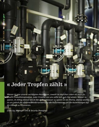 « Jeder Tropfen zählt »
Wasser ist eine unserer wichtigsten Ressourcen, sowohl im täglichen Leben als auch für
unsere Produktionsprozesse. Jeder Einzelne von uns sollte sich zum Ziel setzen, Wasser zu
sparen, im Alltag ebenso wie im Beruf. Frischwasser zu sparen ist ein Thema, ebenso wichtig
ist uns jedoch die effektive Wiederverwertung von Brauchwasser, um die Auswirkungen auf
die Umwelt zu minimieren.
(Judy Liu, Manager EHS & Security Shanghai)
 