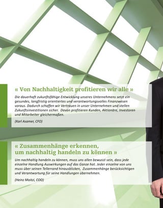 « Von Nachhaltigkeit profitieren wir alle »
Die dauerhaft zukunftsfähige Entwicklung unseres Unternehmens setzt ein
gesundes, langfristig orientiertes und verantwortungsvolles Finanzwesen
voraus. Dadurch schaffen wir Vertrauen in unser Unternehmen und stellen
Zukunftsinvestitionen sicher. Davon profitieren Kunden, Aktionäre, Investoren
und Mitarbeiter gleichermaßen.
(Karl Asamer, CFO)
« Zusammenhänge erkennen,
um nachhaltig handeln zu können »
Um nachhaltig handeln zu können, muss uns allen bewusst sein, dass jede
einzelne Handlung Auswirkungen auf das Ganze hat. Jeder einzelne von uns
muss über seinen Tellerrand hinausblicken, Zusammenhänge berücksichtigen
und Verantwortung für seine Handlungen übernehmen.
(Heinz Moitzi, COO)
 