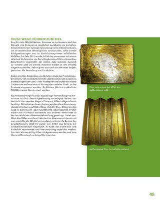 45
VIELE WEGE FÜHREN ZUM ZIEL
Es gibt viele Möglichkeiten, Prozesse zu verbessern und den
Einsatz von Ressourcen möglichst nachhaltig zu gestalten.
Beispielsweise die richtige Ausnutzung eines Arbeitsformates,
um so Materialien bestmöglichst auszunutzen, oder interne
Rückgewinnungen von im Produktionsprozess anfallenden
Abfällen. Im Jahr 2011 wurde in Fehring zusammen mit einem
externen Lieferanten ein Recyclingkreislauf für verbrauchtes
Zinn/Bleifrei eingeführt. Im letzten Jahr konnten dadurch
22 Tonnen Zinn an diesem Standort wieder in den Prozess
eingesetzt werden. Fehring hat nun noch ein weiteres Projekt
gestartet: die Sammlung von Zinnkrätze
Dabei wird die Zinnkrätze, ein Abfallprodukt des Produktions-
prozesses, von Flussmittelresten abgewaschen und danach in
Barren eingeschmolzen. Diese Barren werden extern von einem
Lieferanten aufbereitet und können dann wieder direkt in den
Prozesse eingesetzt werden. So können jährlich zusätzliche
700 Kilogramm Zinn gespart werden.
Ein weiteres Beispiel für die nachhaltige Verwendung von Res-
sourcen ist die Silberrückgewinnung am Beispiel Leoben. Für
das Belichten werden Negativfilme auf Silberhalogenidbasis
benötigt. Mittels eines Laserplotters werden dazu die entspre-
chenden Vorlagen auf Silberfilme erstellt. Diese Filme werden
dann in Entwickler- und Fixierbädern umgewandelt. Früher
wurde das Fixierbad zusammen mit anderen Abwässern in
der betrieblichen Abwasserbehandlung gereinigt. Dabei ver-
blieb das Silber aus dem Fixierbad im Abwasserschlamm und
war somit für die Wiederverwendung verloren. Zu Beginn des
Geschäftsjahres 2013/14 wurde von AT&S das System der
Trommelelektrolyse eingeführt. So kann das Silber nun dem
Fixierbad entnommen und dem Recycling zugeführt werden.
Pro Jahr können 60 kg Silber rückgewonnen werden und dem
Wertstoffkreislauf zurückgeführt werden.
Zinn, wie es von der AT&S zur
Aufbereitung geht
Aufbereitetes Zinn im Anlieferzustand
 