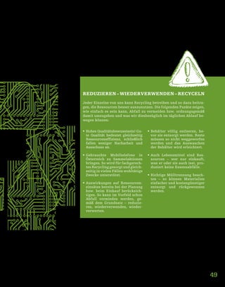 49
REDUZIEREN – WIEDERVERWENDEN – RECYCELN
Jeder Einzelne von uns kann Recycling betreiben und so dazu beitra-
gen, die Ressourcen besser auszunutzen. Die folgenden Punkte zeigen,
wie einfach es sein kann, Abfall zu vermeiden bzw. ordnungsgemäß
damit umzugehen und was wir diesbezüglich im täglichen Ablauf be-
wegen können:
ƒƒ Hohes Qualitätsbewusstsein! Gu-
te Qualität bedeutet gleichzeitig
Ressourceneffizienz, schließlich
fallen weniger Nacharbeit und
Ausschuss an.
ƒƒ Gebrauchte Mobiltelefone in
Österreich zu Sammelaktionen
bringen. So wird für fachgerech-
tes Recycling gesorgt und gleich-
zeitig in vielen Fällen wohltätige
Zwecke unterstützt.
ƒƒ Auswirkungen auf Ressourcen-
einsätze bereits bei der Planung
bzw. beim Einkauf berücksich-
tigen. So kann im Vorfeld schon
Abfall vermieden werden, ge-
mäß dem Grundsatz – reduzie-
ren, wiederverwenden, wieder-
verwerten.
ƒƒ Behälter völlig entleeren, be-
vor sie entsorgt werden. Reste
müssen so nicht weggeworfen
werden und das Auswaschen
der Behälter wird erleichtert.
ƒƒ Auch Lebensmittel sind Res-
sourcen – wer nur einkauft,
was er oder sie auch isst, pro-
duziert keine Essensabfälle.
ƒƒ Richtige Mülltrennung beach-
ten – so können Materialien
einfacher und kostengünstiger
entsorgt und rückgewonnen
werden.
 