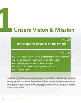 6
ƒƒWir setzen die höchsten Qualitätsstandards in unserer Branche
ƒƒWir industrialisieren zukunftsweisende Technologien
ƒƒWir stellen den Menschen in den Mittelpunkt
ƒƒWir reduzieren unseren ökologischen Fußabdruck
ƒƒWir schaffen Werte
Wir sind ein Unternehmen, mit der Vision, die erste Wahl für anspruchsvolle Applikationen zu sein. Um die erste Wahl zu sein,
bedarf es mehr als nur der reinen Produktion von Leiterplatten. Je nach technologischen und wirtschaftlichen Anforderungen
werden unterschiedlichste, auf den Kunden speziell adaptierte Leiterplatten angeboten: doppelseitige durchkontaktierte, mehr-
lagige, HDI (High Density Interconnection; lasergebohrte Leiterplatten), IMS (Insulated Metallic Substrate), flexible, starrflexi-
ble, semiflexible und auch Mulitlayer-Leitplatten. Mit unseren weltweiten Standorten sind wir in den Geschäftsfeldern Mobile
Devices, Automotive & Aviation, Industrial, Medical & Healthcare und Advanced Packaging tätig. 2013 wurde der nächste kon-
sequente Schritt in der High-Tech Strategie gesetzt, indem AT&S in Kooperation mit einem führenden Halbleiterhersteller in das
IC-Substrate Geschäft einstieg.
Unsere Vision & Mission1
Kapitel 1 – Unsere Vision & Mission
Vision
Mission
First choice for advanced applications
 