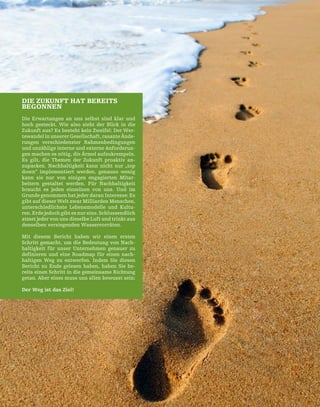 65
DIE ZUKUNFT HAT BEREITS
BEGONNEN
Die Erwartungen an uns selbst sind klar und
hoch gesteckt. Wie also sieht der Blick in die
Zukunft aus? Es besteht kein Zweifel: Der Wer-
tewandel in unserer Gesellschaft, rasante Ände-
rungen verschiedenster Rahmenbedingungen
und unzählige interne und externe Anforderun-
gen machen es nötig, die Ärmel aufzukrempeln.
Es gilt, die Themen der Zukunft proaktiv an-
zupacken. Nachhaltigkeit kann nicht nur „top
down“ implementiert werden, genauso wenig
kann sie nur von einigen engagierten Mitar-
beitern gestaltet werden. Für Nachhaltigkeit
braucht es jeden einzelnen von uns. Und im
Grunde genommen hat jeder daran Interesse: Es
gibt auf dieser Welt zwar Milliarden Menschen,
unterschiedlichste Lebensmodelle und Kultu-
ren. Erde jedoch gibt es nur eine. Schlussendlich
atmet jeder von uns dieselbe Luft und trinkt aus
denselben versiegenden Wasservorräten.
Mit diesem Bericht haben wir einen ersten
Schritt gemacht, um die Bedeutung von Nach-
haltigkeit für unser Unternehmen genauer zu
definieren und eine Roadmap für einen nach-
haltigen Weg zu entwerfen. Indem Sie diesen
Bericht zu Ende gelesen haben, haben Sie be-
reits einen Schritt in die gemeinsame Richtung
getan. Aber eines muss uns allen bewusst sein:
Der Weg ist das Ziel!
 