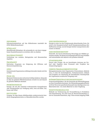 73
INFORMER
Informationsplattform auf den Bildschirmen innerhalb der
AT&S (Bildschirmschoner)
KÜHLLAST
Abzuführende Wärmelast, die notwendig ist, um einen vorgege-
benen Raumluftzustand zu erreichen oder zu erhalten
NACHHALTIGKEIT
Verbindung von sozialen, ökologischen und ökonomischen
Aspekten
ÖKOPROFIT
Steirisches Programm zur Steigerung der Effizienz und
Ressourcenoptimierung
OPEC
Internationale Organisation erdölexportierender Länder mit Sitz
in Wien
PEAK OIL
Maximale Förderrate der weltweiten Erdölproduktion, Zeitpunkt
zu dem ein globales Ölfördermaximum erreicht ist und danach
im globalen Maßstab abnimmt
PRIMÄRENERGIE
Energie, die mit den natürlich vorkommenden Energieformen
oder Energiequellen zur Verfügung steht, etwa als Kohle, Gas,
Sonne oder Wind
RECYCLING
Vorgang, im Zuge dessen Abfallprodukte wiederverwertet bzw.
deren Ausgangsmaterialien zu Sekundärrohstoffen werden
SEKUNDÄRENERGIE
Energie in einer von der Primärenergie abweichenden Form. Sie
wird in der Energiewirtschaft durch Energieumwandlung oder
Raffination erzeugt, um die Energie leichter transportieren oder
nutzen zu können
SEKUNDÄRROHSTOFF
Rohstoffe, die durch Aufarbeitung (Recycling) aus Abfällen ge-
wonnen werden. Sie dienen als Ausgangsstoffe für neue Produkte
und unterscheiden sich dadurch vom primären Rohstoff
STAKEHOLDER
Person oder Gruppe, die ein berechtigtes Interesse am Ver-
lauf oder Ergebnis eines Prozesses oder Projektes hat
(Anspruchsgruppen)
UMWELTMANAGEMENTSYSTEM
Managementsystem einer Organisation (Unternehmen, Behörde
usw.), in dem die Zuständigkeiten, Verhaltensweisen, Abläufe
und Vorgaben zur Umsetzung der betrieblichen Umweltpolitik
der Organisation strukturiert festgelegt sind
WÄRMEÜBERTRAGUNGSKOEFFIZIENT
Proportionalitätsfaktor, der die Intensität des Wärmeübergangs
an einer Grenzfläche bestimmt. Der Wärmeübergangskoeffizient
in W/(m²·K) ist eine spezifische Kennzahl einer Konfiguration von
Materialien bzw. von einem Material zu einer Umgebung
WERTSTROMANALYSE
Methode zur Verbesserung der Prozessführung in Produktion
und Dienstleistung. Sie wird auch als Wertstromaufnahme ei-
nes Ist-Zustandes bezeichnet, engl. Value stream mapping (VSM)
 