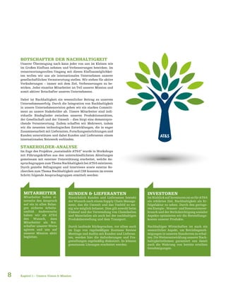 8
BOTSCHAFTER DER NACHHALTIGKEIT
Unserer Überzeugung nach kann jeder von uns im Kleinen wie
im Großen Einfluss nehmen und Verbesserungen bewirken. Im
verantwortungsvollen Umgang mit diesen Einflussmöglichkei-
ten wollen wir uns als internationales Unternehmen unserer
gesellschaftlichen Verantwortung stellen. Wir stehen für aktive
Veränderungen – immer mit dem Ziel, Verbesserungen zu be-
wirken. Jeder einzelne Mitarbeiter ist Teil unserer Mission und
somit aktiver Botschafter unseres Unternehmens.
Dabei ist Nachhaltigkeit ein wesentlicher Beitrag zu unserem
Unternehmenserfolg. Durch die Integration von Nachhaltigkeit
in unsere Unternehmensvision geben wir ein starkes Committ-
ment an unsere Stakeholder ab. Unsere Mitarbeiter sind indi-
viduelle Bindeglieder zwischen unseren Produktionsstätten,
der Gesellschaft und der Umwelt – dies birgt eine dementspre-
chende Verantwortung. Zudem schaffen wir Mehrwert, indem
wir die neuesten technologischen Entwicklungen, die in enger
Zusammenarbeit mit Lieferanten, Forschungseinrichtungen und
Kunden unterstützen und dabei Kunden und Lieferanten einem
internationalen Netzwerk verbinden.
STAKEHOLDER-ANALYSE
Im Zuge des Projektes „sustainable AT&S“ wurde in Workshops
mit Führungskräften aus den unterschiedlichsten Abteilungen
gemeinsam mit externer Unterstützung erarbeitet, welche An-
spruchsgruppen zum Thema Nachhaltigkeit bei AT&S existieren.
Durch gezielte Befragungen und Interviews sowie externe Re-
cherchen zum Thema Nachhaltigkeit und CSR konnten im ersten
Schritt folgende Anspruchsgruppen ermittelt werden:
MITARBEITER
Mitarbeiter haben ei-
nerseits den Anspruch
auf ein in allen Belan-
gen sicheres Arbeits-
umfeld. Andererseits
haben wir als AT&S
den Wunsch, dass
Mitarbeiter als Bot-
schafter unserer Werte
agieren und uns auf
unserer Mission aktiv
begleiten.
KUNDEN & LIEFERANTEN
Hinsichtlich Kunden und Lieferanten besteht
der Wunsch nach einem Supply Chain Manage-
ment, das die Umwelt und das Umfeld so we-
nig wie möglich belastet. Dies gilt sowohl beim
Einkauf und der Verwendung von Chemikalien
und Materialien als auch bei der nachhaltigen
Produktherstellung und dem Transport.
Durch laufende Rücksprachen, vor allem auch
im Zuge von regelmäßigen Business Review
Meetings und Audits mit Kunden und Lieferan-
ten, werden hier die Anforderungen und Fra-
gestellungen regelmäßig diskutiert. So können
gemeinsam Lösungen erarbeitet werden.
INVESTOREN
Im Hinblick auf Investoren ist es für AT&S
ein erklärtes Ziel, Nachhaltigkeit als Er-
folgsfaktor zu sehen. Durch den geringe-
renEnergie-,Wasser-undRessourcenver-
brauch und der Berücksichtigung sozialer
Aspekte optimieren wir die Herstellungs-
kosten unserer Produkte.
Nachhaltiges Wirtschaften ist auch ein
wesentlicher Aspekt, um Betriebsgeneh-
migungen in unseren Standorten zu erhal-
ten. Die Weiterentwicklung unserer Nach-
haltigkeitsthemen garantiert uns damit
auch die Wahrung von bereits erteilten
Genehmigungen.
Kapitel 1 – Unsere Vision & Mission
 