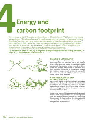 Energy and
carbon footprint4The message of the 5th
Intergovernmental Panel on Climate Change (IPCC) assessment report
is unequivocal: “The atmosphere and ocean have warmed, the amounts of snow and ice have
diminished, sea level has risen, and the concentrations of greenhouse gases have increased.”
The report warns that, “Since the 1950s, many of the observed changes are unprecedented
over decades to millennia.” It predicts that, “Further warming and related changes in the
climate system will continue if emissions of greenhouse gases continue.”
« If no action is taken, it says, by 2100 global average temperatures will rise by between 3.7
and 4.8 °C – with dramatic consequences. »
CHANGING LANDSCAPES
Some landscapes are threatened with massive changes.
Mountain glaciers and the Arctic sea ice will probably
shrink rapidly, according to the IPCC. As the earth warms,
large amounts of greenhouse gas may escape from the per-
mafrost and swamps. There is a risk of tree death, which
would be greatly exacerbated by deforestation. However
this trend does not yet seem to have set in, and satellite
observations show that since 1982 vegetation cover in the
warmer climate zones has grown.
WATER SHORTAGES AND
HARVEST LOSSES
Due to climate change, increasing numbers of people are at
risk from water shortages. In particular, the inhabitants of
the subtropics will have adjusted to shortages, the IPCC’s
models indicate. However the IPCC says that at higher lati-
tudes, including parts of Central Europe, drinking water
resources are likely to grow.
Harvest losses are more likely than gains. In the absence of
efforts to adapt, many regions will face declines in yields of
wheat, rice, soya and maize of up to one-fifth in the course
of this century, the Panel predicts. New farming methods
can make good most of these losses, but the effectiveness
of adaptation is “highly variable”.
22 Chapter 4 – Energy and carbon footprint
 