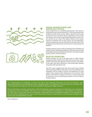 As a responsibly run company, we base our day-to-day business decisions on facts and figures, and
physical principles. Our products are the “beating heart” of a plethora of devices used in everyday life
– but important as they are, we are also capable of seeing the bigger picture.
We are therefore pressing ahead fast with development projects designed to help keep our ecological
footprint as small as possible. We aim to set a good example by changing our technologies for the bet-
ter. We have a long track record of working to minimise the environmental impact of our operations.
We have lately implemented a raft of environmental measures, and many of our business decisions are
taken with sustainability in mind.
OCEAN ACIDIFCATION AND
RISING SEA LEVELS
Ocean acidification is a worldwide phenomenon. The reason is
the greenhouse gas carbon dioxide (CO2
). The oceans absorb some
20 million tonnes of CO2
per day. When it dissolves in the water
the gas turns into acid. Some marine organisms, such as corals
and oysters, have trouble constructing their shells in acidic wa-
ter, and die out as a result. The indirect effects on the oceans’
function as habitats may be very serious, as microorganisms’
calcareous skeletons are one of the bases of the food chain. Their
disappearance would remove the food source of many larger sea
dwellers.
Steadily swelling oceans would increasingly lead to flooding and
erodecoastlines.Buildingseadefencescouldcostsomelow-lying
developing countries and small island states “several percentage
points of GDP”, the IPCC believes.
HEALTH PROBLEMS
Health problems are one of the main ways in which climate
change may make itself felt up to 2050. Heat waves, fires, under-
nutrition and water shortages may cause increases in ill-health.
At the same time fewer extremes of cold would make illnesses
associated with cold spells rarer.
The IPCC report suggests that heat stress and intense rainfall
will be growing problems in big cities. It says that building stock
adaptation will be needed to protect the populations of some
regions from expected high temperatures and periodic flash
floods. If the Panel’s forecasts are borne out, more energy will
be required to run air-conditioning systems, but less to operate
heating systems.
source: www.ipcc.ch
23
 