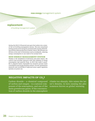 replacement
of building management system
new energy management system
during the 2012/13 financial year gave the Leoben site a state-
of-the-art building management system. The new centralised
timing system saves energy by automatically turning off build-
ing utilities when production is halted. About 190 switches are
thrown at the start of downtimes such as weekends, reducing
energy consumption to one-tenth of its normal level.
NEW ENERGY MANAGEMENT SYSTEM
Thanks to the installation of electricity and water meters, the
control room provides operators with clear displays of energy
consumption and material flows. In 2013 this made it possi-
ble to pinpoint faults responsible for excessive process water
consumption and energy guzzling utilities. Process optimisation
measures and retrofitting of improved motor speed regulation
systems cut power use.
26
NEGATIVE IMPACTS OF CO2
?
Carbon dioxide – a chemical compound
of carbon and oxygen – is a natural com-
ponent of the atmosphere, and one of the
main greenhouse gases. If the concentra-
tion of carbon dioxide in the atmosphere
climbs too sharply, this raises the lat-
ter’s density, in turn causing the phe-
nomenon known as global warming.
Chapter 4 – Energy and carbon footprint
 